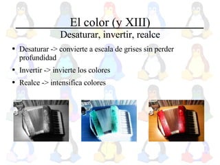 El color (y XIII) Desaturar, invertir, realce Desaturar -> convierte a escala de grises sin perder profundidad Invertir -> invierte los colores Realce -> intensifica colores 
