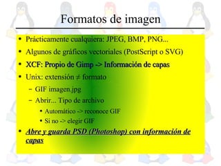 Formatos de imagen Prácticamente cualquiera: JPEG, BMP, PNG... Algunos de gráficos vectoriales (PostScript o SVG) XCF: Propio de Gimp -> Información de capas Unix: extensión  ≠  formato GIF imagen.jpg Abrir... Tipo de archivo  Automático -> reconoce GIF Si no -> elegir GIF Abre y guarda PSD (Photoshop) con información de capas 