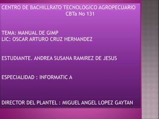 CENTRO DE BACHILLRATO TECNOLOGICO AGROPECUARIO
CBTa No 131
TEMA: MANUAL DE GIMP
LIC: OSCAR ARTURO CRUZ HERNANDEZ
ESTUDIANTE. ANDREA SUSANA RAMIREZ DE JESUS
ESPECIALIDAD : INFORMATIC A
DIRECTOR DEL PLANTEL : MIGUEL ANGEL LOPEZ GAYTAN
 