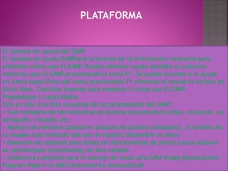 PLATAFORMA
El sistema de ayuda del GIMP
El sistema de ayuda GIMPHelp lo provee de la información necesaria para
entender cómo usar El GIMP. Puedes obtener ayuda sensible al contexto
mientras usas El GIMP presionando la tecla F1. Se puede acceder a la ayuda
en ítems específicos del menú presionando F1 mientras el mouse se enfoca en
dicho ítem. Continúa leyendo para empezar tu viaje por El GIMP.
Propiedades y capacidades
Esta es sólo una lista resumida de las propiedades del GIMP:
• Suit completa de herramientas de pintura incluyendo brochas, un pincel, un
aerógrafo, clonado, etc.
• Manejo de memoria basado en bloques de pixeles (tilebased), el tamaño de
la imagen está limitado sólo por el espacio disponible en disco
• Muestreo de subpixel para todas las herramientas de pintura para obtener
un antidentado (antialiasing) de alta calidad
• Asistencia completa para el manejo de canal alfa GNU Image Manipulation
Program Page 4 of 688 Generated by docbook2odf
 