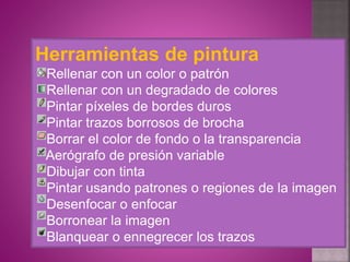 Herramientas de pintura
Rellenar con un color o patrón
Rellenar con un degradado de colores
Pintar píxeles de bordes duros
Pintar trazos borrosos de brocha
Borrar el color de fondo o la transparencia
Aerógrafo de presión variable
Dibujar con tinta
Pintar usando patrones o regiones de la imagen
Desenfocar o enfocar
Borronear la imagen
Blanquear o ennegrecer los trazos
 