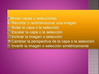 Herramientas de transformación
Mover capas y selecciones
Recortar o redimensionar una imagen
Rotar la capa o la selección
Escalar la capa o la selección
Inclinar la imagen o selección
Cambiar la perspectiva de la capa o la selección
Invertir la imagen o selección simétricamente
 
