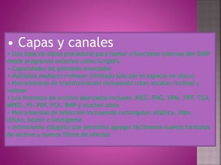 • Capas y canales
• Una base de datos procedural para llamar a funciones internas del GIMP
desde programas externos como ScriptFu
• Capacidades de guionado avanzadas
• Múltiples deshacer/rehacer (limitado sólo por el espacio en disco)
• Herramientas de transformación incluyendo rotar, escalar, inclinar y
voltear
• Los formatos de archivo abarcados incluyen JPEG, PNG, XPM, TIFF, TGA,
MPEG, PS, PDF, PCX, BMP y muchos otros
• Herramientas de selección incluyendo rectangular, elíptica, libre,
difusa, bezier e inteligente
• extensiones (plugins) que permiten agregar fácilmente nuevos formatos
de archivo y nuevos filtros de efectos
 