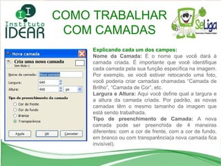 Explicando cada um dos campos: Nome da Camada:  É o nome que você dará à camada criada. É importante que você identifique cada camada pela sua função específica na imagem. Por exemplo, se você estiver retocando uma foto, você poderia criar camadas chamadas “Camada de Brilho”, “Camada de Cor”, etc. Largura e Altura:  Aqui você define qual a largura e a altura da camada criada. Por padrão, as novas camadas têm o mesmo tamanho da imagem que está sendo trabalhada. Tipo de preenchimento de Camada:  A nova camada pode ser preenchida de 4 maneiras diferentes: com a cor de frente, com a cor de fundo, em branco ou com transparência(a nova camada fica invisível). COMO TRABALHAR COM CAMADAS 