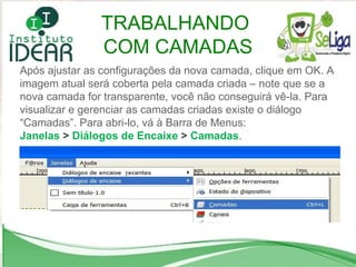 Após ajustar as configurações da nova camada, clique em OK. A imagem atual será coberta pela camada criada – note que se a nova camada for transparente, você não conseguirá vê-la. Para visualizar e gerenciar as camadas criadas existe o diálogo “Camadas”. Para abri-lo, vá à Barra de Menus:  Janelas  >  Diálogos de Encaixe  >  Camadas . TRABALHANDO  COM CAMADAS 
