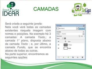 Será criada a seguinte janela: Nela você verá todas as camadas existentes naquela imagem com nomes e posições. No exemplo há 3 camadas: A camada  Texto, ; a camada  1° plano , disposta abaixo da camada  Texto  ; e, por último, a camada  Fundo,  que se encontra abaixo de todas as outras. Na parte superior, encontramos as seguintes opções: CAMADAS 