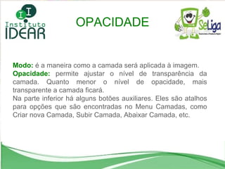 Modo:   é a maneira como a camada será aplicada à imagem.  Opacidade:   permite ajustar o nível de transparência da camada. Quanto menor o nível de opacidade, mais transparente a camada ficará. Na parte inferior há alguns botões auxiliares. Eles são atalhos para opções que são encontradas no Menu Camadas, como Criar nova Camada, Subir Camada, Abaixar Camada, etc. OPACIDADE 