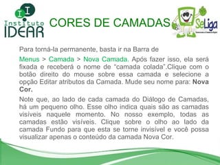 Para torná-la permanente, basta ir na Barra de  Menus  >  Camada  >  Nova Camada.  Após fazer isso, ela será fixada e receberá o nome de “camada colada”.Clique com o botão direito do mouse sobre essa camada e selecione a opção Editar atributos da Camada. Mude seu nome para:  Nova Cor.  Note que, ao lado de cada camada do Diálogo de Camadas, há um pequeno olho. Esse olho indica quais são as camadas visíveis naquele momento. No nosso exemplo, todas as camadas estão visíveis. Clique sobre o olho ao lado da camada Fundo para que esta se torne invisível e você possa visualizar apenas o conteúdo da camada Nova Cor.  CORES DE CAMADAS 