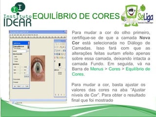 Para mudar a cor do olho primeiro, certifique-se de que a camada  Nova Cor  está selecionada no Diálogo de Camadas. Isso fará com que as alterações feitas surtam efeito apenas sobre essa camada, deixando intacta a camada Fundo. Em seguida, vá na Barra de  Menus  >  Cores  >  Equilíbrio de Cores . Para mudar a cor, basta ajustar os valores das cores na aba “Ajustar níveis de Cor”. Para obter o resultado final que foi mostrado EQUILÍBRIO DE CORES 