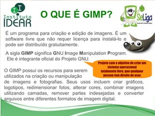 O QUE É GIMP? Projeto com o objetivo de criar um  sistema operacional  totalmente livre, que qualquer  pessoa tem direito de usar. É um programa para criação e edição de imagens. É um software livre que não requer licença para instalá-lo e pode ser distribuído gratuitamente.  A sigla  GIMP  significa  G NU  I mage  M anipulation  P rogram. Ele é integrante oficial do Projeto GNU. O GIMP possui os recursos para serem utilizados na criação ou manipulação  de imagens e fotografias. Seus usos incluem criar gráficos, logotipos, redimensionar fotos, alterar cores, combinar imagens utilizando camadas, remover partes indesejadas e converter arquivos entre diferentes formatos de imagem digital. 