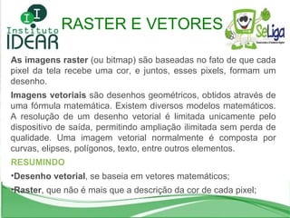 RASTER E VETORES As imagens raster  (ou bitmap) são baseadas no fato de que cada pixel da tela recebe uma cor, e juntos, esses pixels, formam um desenho.  Imagens vetoriais  são desenhos geométricos, obtidos através de uma fórmula matemática. Existem diversos modelos matemáticos. A resolução de um desenho vetorial é limitada unicamente pelo dispositivo de saída, permitindo ampliação ilimitada sem perda de qualidade. Uma imagem vetorial normalmente é composta por curvas, elipses, polígonos, texto, entre outros elementos. RESUMINDO Desenho vetorial , se baseia em vetores matemáticos; Raster , que não é mais que a descrição da cor de cada pixel; 