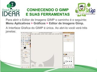 CONHECENDO O GIMP  E SUAS FERRAMENTAS Para abrir o Editor de Imagens GIMP o caminho é o seguinte:  Menu Aplicativos  >  Gráficos  >  Editor de Imagens Gimp. A Interface Gŕafica do GIMP é única. Ao abri-lo você verá três janelas: 