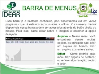 BARRA DE MENUS Essa barra já é bastante conhecida, pois encontramos ela em vários programas que já estamos acostumados a utilizar. Os mesmos menus disponíveis nessa barra podem ser acessados através do botão direito do mouse. Para isso, basta clicar sobre a imagem e escolher a opção desejada. Arquivo  – Nesse menu você encontrará dentre muitas opções, as principais são: criar um arquivo em branco, abrir um arquivo existente e salvar. Editar  – Como padrão esse menu traz opções de desfazer ou refazer alguma ação, copiar e colar. 