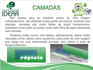 São usadas para se trabalhar partes de uma imagem individualmente, não afetando outras partes da mesma. Fazendo uma analogia, camadas são como folhas de papel transparentes, colocadas umas sobre as outras, onde cada folha de papel representa uma camada.  Podemos então, mover, criar efeitos, redimensionar, alterar matiz/saturação enfim, alterar como quisermos cada parte de uma imagem que esteja em uma determinada camada, sem alterar o resto da imagem/desenho. CAMADAS 