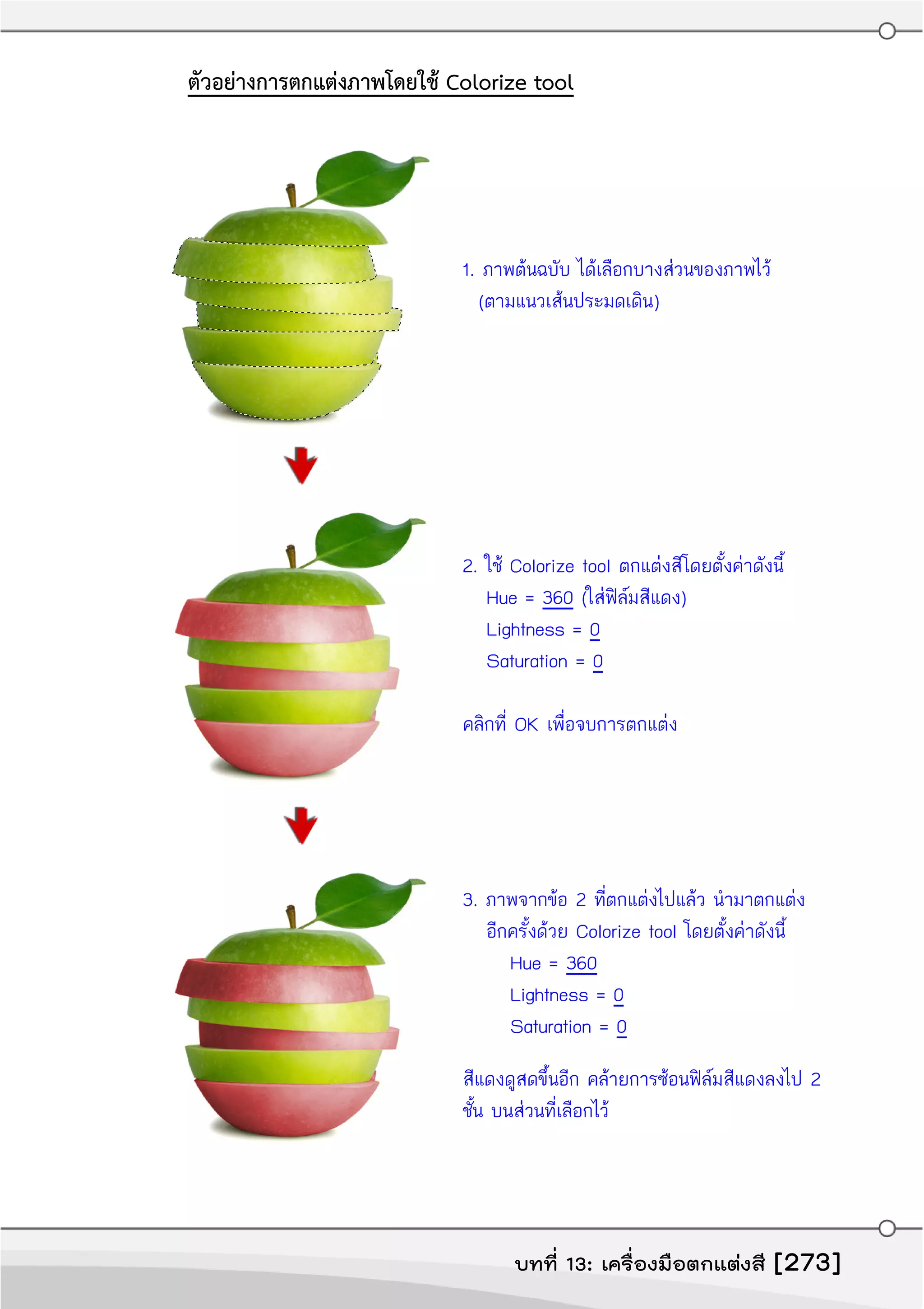 ตัวอย่างการตกแต่งภาพโดยใช้ Colorize tool
1. ภาพต้นฉบับ ได้เลือกบางส่วนของภาพไว้
(ตามแนวเส้นประมดเดิน)
2. ใช้ Colorize tool ตกแต่งสีโดยตั้งค่าดังนี้
Hue = 360 (ใส่ฟิล์มสีแดง)
Lightness = 0
Saturation = 0
คลิกที่ OK เพื่อจบการตกแต่ง
3. ภาพจากข้อ 2 ที่ตกแต่งไปแล้ว นำามาตกแต่ง
อีกครั้งด้วย Colorize tool โดยตั้งค่าดังนี้
Hue = 360
Lightness = 0
Saturation = 0
สีแดงดูสดขึ้นอีก คล้ายการซ้อนฟิล์มสีแดงลงไป 2
ชั้น บนส่วนที่เลือกไว้
บทที่ 13: เครื่องมือตกแต่งสี [273]
 