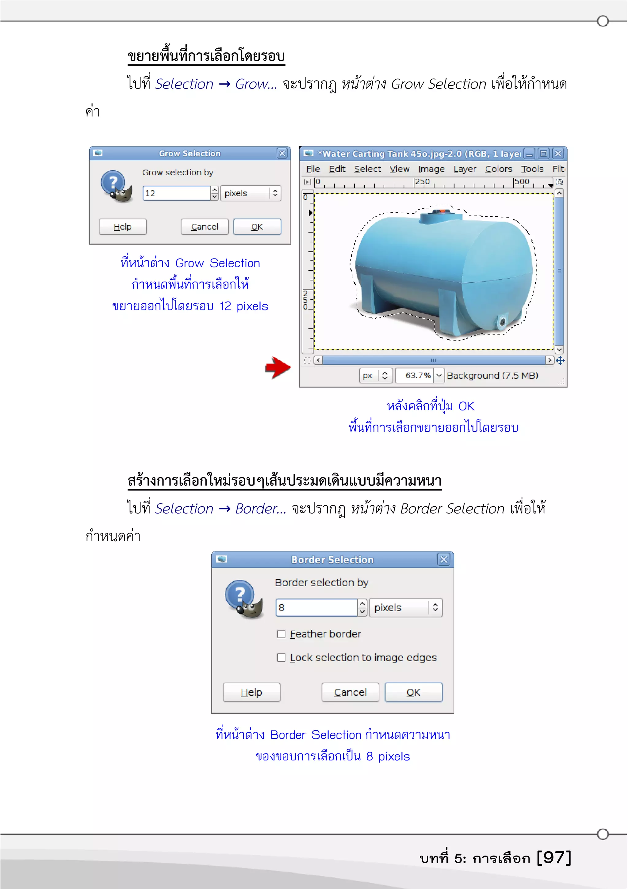 ขยายพื้นที่การเลือกโดยรอบ
ไปที่ Selection → Grow... จะปรากฎ หน้ำต่ำง Grow Selection เพื่อให้กำาหนด
ค่า
ที่หน้าต่าง Grow Selection
กำาหนดพื้นที่การเลือกให้
ขยายออกไปโดยรอบ 12 pixels
หลังคลิกที่ปุ่ม OK
พื้นที่การเลือกขยายออกไปโดยรอบ
สร้างการเลือกใหม่รอบๆเส้นประมดเดินแบบมีความหนา
ไปที่ Selection → Border... จะปรากฎ หน้ำต่ำง Border Selection เพื่อให้
กำาหนดค่า
ที่หน้าต่าง Border Selection กำาหนดความหนา
ของขอบการเลือกเป็น 8 pixels
บทที่ 5: การเลือก [97]
 