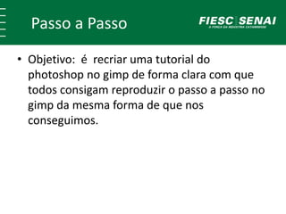 Passo a Passo
• Objetivo: é recriar uma tutorial do
photoshop no gimp de forma clara com que
todos consigam reproduzir o passo a passo no
gimp da mesma forma de que nos
conseguimos.
 