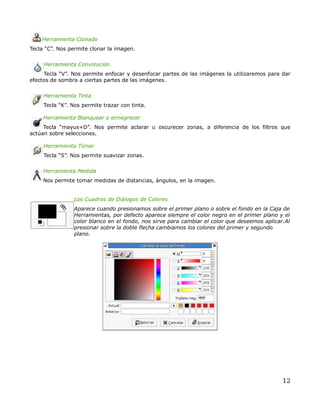 Herramienta Clonado
Tecla “C”. Nos permite clonar la imagen.


     Herramienta Convolución
     Tecla “V”. Nos permite enfocar y desenfocar partes de las imágenes la utilizaremos para dar
efectos de sombra a ciertas partes de las imágenes.


     Herramienta Tinta
     Tecla “K”. Nos permite trazar con tinta.

     Herramienta Blanquear o ennegrecer
     Tecla “mayus+D”. Nos permite aclarar u oscurecer zonas, a diferencia de los filtros que
actúan sobre selecciones.

     Herramienta Tiznar
     Tecla “S”. Nos permite suavizar zonas.


     Herramienta Medida
     Nos permite tomar medidas de distancias, ángulos, en la imagen.


                Los Cuadros de Diálogos de Colores
                Aparece cuando presionamos sobre el primer plano o sobre el fondo en la Caja de
                Herramientas, por defecto aparece siempre el color negro en el primer plano y el
                color blanco en el fondo, nos sirve para cambiar el color que deseemos aplicar.Al
                presionar sobre la doble flecha cambiamos los colores del primer y segundo
                plano.




                                                                                              12
 