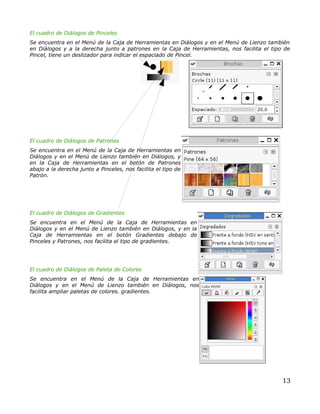 El cuadro de Diálogos de Pinceles
Se encuentra en el Menú de la Caja de Herramientas en Diálogos y en el Menú de Lienzo también
en Diálogos y a la derecha junto a patrones en la Caja de Herramientas, nos facilita el tipo de
Pincel, tiene un deslizador para indicar el espaciado de Pincel.




El cuadro de Diálogos de Patrones
Se encuentra en el Menú de la Caja de Herramientas en
Diálogos y en el Menú de Lienzo también en Diálogos, y
en la Caja de Herramientas en el botón de Patrones
abajo a la derecha junto a Pinceles, nos facilita el tipo de
Patrón.




El cuadro de Diálogos de Gradientes
Se encuentra en el Menú de la Caja de Herramientas en
Diálogos y en el Menú de Lienzo también en Diálogos, y en la
Caja de Herramientas en el botón Gradientes debajo de
Pinceles y Patrones, nos facilita el tipo de gradientes.




El cuadro de Diálogos de Paleta de Colores
Se encuentra en el Menú de la Caja de Herramientas en
Diálogos y en el Menú de Lienzo también en Diálogos, nos
facilita ampliar paletas de colores. gradientes.




                                                                                            13
 