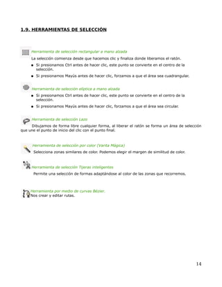1.9. HERRAMIENTAS DE SELECCIÓN




     Herramienta de selección rectangular a mano alzada
     La selección comienza desde que hacemos clic y finaliza donde liberamos el ratón.
     ● Si presionamos Ctrl antes de hacer clic, este punto se convierte en el centro de la
        selección.
     ● Si presionamos Mayús antes de hacer clic, forzamos a que el área sea cuadrangular.



     Herramienta de selección elíptica a mano alzada
     ● Si presionamos Ctrl antes de hacer clic, este punto se convierte en el centro de la
        selección.
     ● Si presionamos Mayús antes de hacer clic, forzamos a que el área sea circular.



     Herramienta de selección Lazo
     Dibujamos de forma libre cualquier forma, al liberar el ratón se forma un área de selección
que une el punto de inicio del clic con el punto final.



      Herramienta de selección por color (Varita Mágica)
      Selecciona zonas similares de color. Podemos elegir el margen de similitud de color.



     Herramienta de selección Tijeras inteligentes
      Permite una selección de formas adaptándose al color de las zonas que recorremos.



     Herramienta por medio de curvas Bézier.
     Nos crear y editar rutas.




                                                                                             14
 