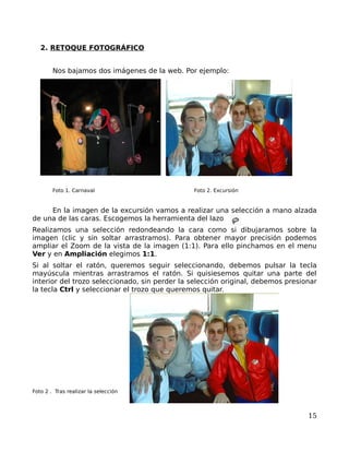 2. RETOQUE FOTOGRÁFICO


        Nos bajamos dos imágenes de la web. Por ejemplo:




        Foto 1. Carnaval                       Foto 2. Excursión


     En la imagen de la excursión vamos a realizar una selección a mano alzada
de una de las caras. Escogemos la herramienta del lazo
Realizamos una selección redondeando la cara como si dibujaramos sobre la
imagen (clic y sin soltar arrastramos). Para obtener mayor precisión podemos
ampliar el Zoom de la vista de la imagen (1:1). Para ello pinchamos en el menu
Ver y en Ampliación elegimos 1:1.
Si al soltar el ratón, queremos seguir seleccionando, debemos pulsar la tecla
mayúscula mientras arrastramos el ratón. Si quisiesemos quitar una parte del
interior del trozo seleccionado, sin perder la selección original, debemos presionar
la tecla Ctrl y seleccionar el trozo que queremos quitar.




Foto 2 . Tras realizar la selección



                                                                                 15
 