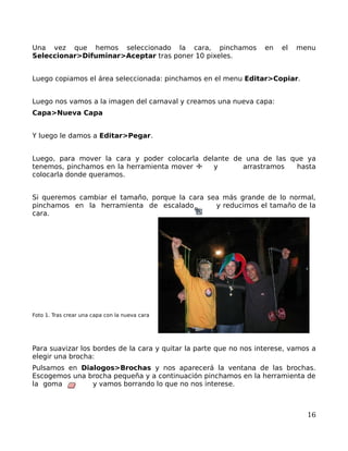 Una vez que hemos seleccionado la cara, pinchamos                  en   el   menu
Seleccionar>Difuminar>Aceptar tras poner 10 pixeles.


Luego copiamos el área seleccionada: pinchamos en el menu Editar>Copiar.


Luego nos vamos a la imagen del carnaval y creamos una nueva capa:
Capa>Nueva Capa


Y luego le damos a Editar>Pegar.


Luego, para mover la cara y poder colocarla delante de una de las que ya
tenemos, pinchamos en la herramienta mover     y      arrastramos   hasta
colocarla donde queramos.


Si queremos cambiar el tamaño, porque la cara sea más grande de lo normal,
pinchamos en la herramienta de escalado         y reducimos el tamaño de la
cara.




Foto 1. Tras crear una capa con la nueva cara




Para suavizar los bordes de la cara y quitar la parte que no nos interese, vamos a
elegir una brocha:
Pulsamos en Dialogos>Brochas y nos aparecerá la ventana de las brochas.
Escogemos una brocha pequeña y a continuación pinchamos en la herramienta de
la goma        y vamos borrando lo que no nos interese.



                                                                               16
 