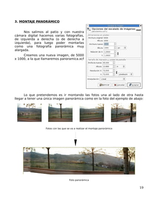 3. MONTAJE PANORÁMICO


      Nos salimos al patio y con nuestra
cámara digital hacemos varias fotografías,
de izquierda a derecha (o de derecha a
izquierda), para luego poder montarlas
como una fotografía panorámica muy
alargada.
     Creamos una nueva imagen, de 5000
x 1000, a la que llamaremos panoramica.xcf




      Lo que pretendemos es ir montando las fotos una al lado de otra hasta
llegar a tener una única imagen panorámica como en la foto del ejemplo de abajo:




                   Fotos con las que se va a realizar el montaje panorámico




                                      Foto panorámica


                                                                              19
 