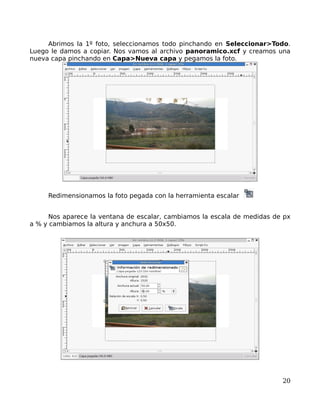 Abrimos la 1º foto, seleccionamos todo pinchando en Seleccionar>Todo.
Luego le damos a copiar. Nos vamos al archivo panoramico.xcf y creamos una
nueva capa pinchando en Capa>Nueva capa y pegamos la foto.




     Redimensionamos la foto pegada con la herramienta escalar


      Nos aparece la ventana de escalar, cambiamos la escala de medidas de px
a % y cambiamos la altura y anchura a 50x50.




                                                                          20
 