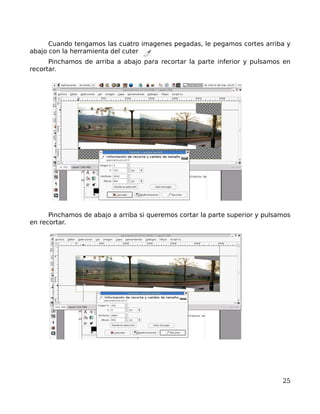 Cuando tengamos las cuatro imagenes pegadas, le pegamos cortes arriba y
abajo con la herramienta del cuter
      Pinchamos de arriba a abajo para recortar la parte inferior y pulsamos en
recortar.




      Pinchamos de abajo a arriba si queremos cortar la parte superior y pulsamos
en recortar.




                                                                              25
 