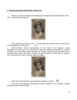 4. RESTAURACIÓN DE FOTOS ANTIGUAS


       Vamos a restaurar alguna foto antigua que tengamos de algún familiar. Para
ello, la escaneamos primero.




     Para eliminar las estrias y las   grietas podemos utilizar dos herramientas.
La herramienta de Borronear
      Seleccionamos dicha herramienta y nos vamos a la imagen. Luego
pinchamos en una zona y sin levantar el dedo del botón arrastramos el cursor y
soltamos. De esta forma lo que hacemos en copiar el mismo color durante todo el
recorrido del cursor del ratón, es decir, lo que hacemos es borronear la imagen.
Así sucesivamente, hasta suavizar toda la imagen.




      Otra de las herramientas que podemos utilizar es Clonar
     Con esta herramienta conseguimos mayor calidad en la imagen, aunque
también requiere más trabajo.



                                                                               27
 