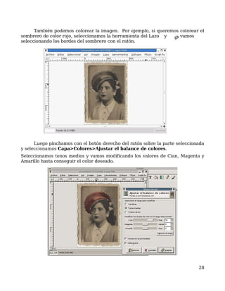 También podemos colorear la imagen. Por ejemplo, si queremos colorear el
sombrero de color rojo, seleccionamos la herramienta del Lazo y    vamos
seleccionando los bordes del sombrero con el ratón.




      Luego pinchamos con el botón derecho del ratón sobre la parte seleccionada
y seleccionamos Capa>Colores>Ajustar el balance de colores.
Seleccionamos tonos medios y vamos modificando los valores de Cian, Magenta y
Amarillo hasta conseguir el color deseado.




                                                                             28
 