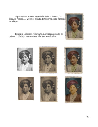 Repetimos la misma operación para la camisa, la
cara, la rebeca,.... y como resultado tendremos la imagen
de abajo.




      También podemos recortarla, ponerla en escala de
grises,.... Debajo se muestran algunos resultados.




                                                            29
 