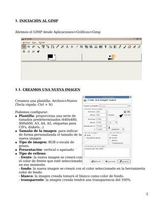 1. INICIACIÓN AL GIMP


Abrimos el GIMP desde Aplicaciones>Gráficos>Gimp




1.1. CREAMOS UNA NUEVA IMAGEN


Creamos una plantilla: Archivo>Nuevo
(Tecla rápida: Ctrl + N)

Podemos configurar:
● Plantilla: proporciona una serie de
  tamaños predeterminados (640x480,
  800x600, A3, A4, A5, etiquetas para
  CD's, diskets...)
● Tamaño de la imagen: para indicar
  de forma personalizada el tamaño de la
  nueva imagen
● Tipo de imagen: RGB o escala de
  grises.
● Presentación: vertical o apaisado
● Tipo de relleno:
  - frente: la nueva imagen se creará con
  el color de frente que esté seleccionado
  en ese momento.
  - fondo: la nueva imagen se creará con el color seleccionado en la herramienta
  color de fondo.
  - blanco: la imagen creada tomará el blanco como color de fondo.
  - transparente: la imagen creada tendrá una transparencia del 100%.



                                                                                   3
 
