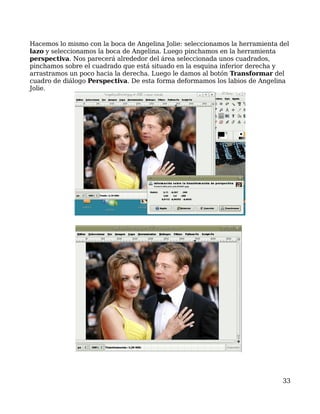 Hacemos lo mismo con la boca de Angelina Jolie: seleccionamos la herramienta del
lazo y seleccionamos la boca de Angelina. Luego pinchamos en la herramienta
perspectiva. Nos parecerá alrededor del área seleccionada unos cuadrados,
pinchamos sobre el cuadrado que está situado en la esquina inferior derecha y
arrastramos un poco hacia la derecha. Luego le damos al botón Transformar del
cuadro de diálogo Perspectiva. De esta forma deformamos los labios de Angelina
Jolie.




                                                                              33
 