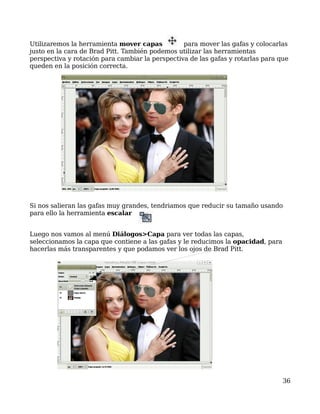 Utilizaremos la herramienta mover capas          para mover las gafas y colocarlas
justo en la cara de Brad Pitt. También podemos utilizar las herramientas
perspectiva y rotación para cambiar la perspectiva de las gafas y rotarlas para que
queden en la posición correcta.




Si nos salieran las gafas muy grandes, tendriamos que reducir su tamaño usando
para ello la herramienta escalar


Luego nos vamos al menú Diálogos>Capa para ver todas las capas,
seleccionamos la capa que contiene a las gafas y le reducimos la opacidad, para
hacerlas más transparentes y que podamos ver los ojos de Brad Pitt.




                                                                                  36
 