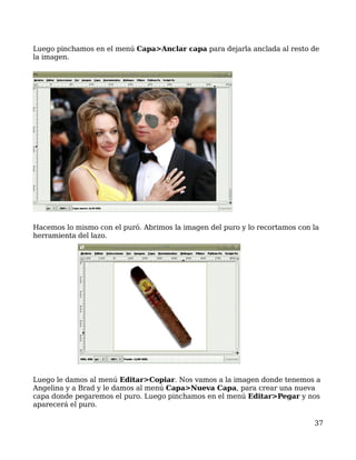 Luego pinchamos en el menú Capa>Anclar capa para dejarla anclada al resto de
la imagen.




Hacemos lo mismo con el puró. Abrimos la imagen del puro y lo recortamos con la
herramienta del lazo.




Luego le damos al menú Editar>Copiar. Nos vamos a la imagen donde tenemos a
Angelina y a Brad y le damos al menú Capa>Nueva Capa, para crear una nueva
capa donde pegaremos el puro. Luego pinchamos en el menú Editar>Pegar y nos
aparecerá el puro.

                                                                             37
 