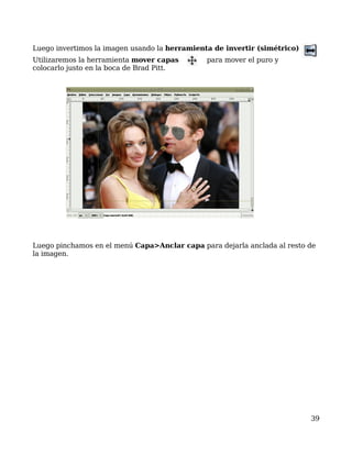 Luego invertimos la imagen usando la herramienta de invertir (simétrico)
Utilizaremos la herramienta mover capas        para mover el puro y
colocarlo justo en la boca de Brad Pitt.




Luego pinchamos en el menú Capa>Anclar capa para dejarla anclada al resto de
la imagen.




                                                                           39
 