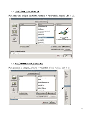 1.2. ABRIMOS UNA IMAGEN

Para abrir una imagen existente, Archivo -> Abrir (Tecla rápida: Ctrl + O).




   1.3. GUARDAMOS UNA IMAGEN

Para guardar la imagen, Archivo -> Guardar (Tecla rápida: Ctrl + S).




                                                                              4
 