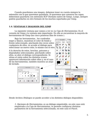 Cuando guardemos una imagen, debemos tener en cuenta siempre la
extensión con la que queremos guardarla. Si queremos que conserve las capas,
deberemos guardarla con extensión XCF (formato nativo de Gimp). Luego, siempre
podrás guardarlos en otro formato de los muchos soportados por Gimp.



1.4. VENTANAS Y DIALOGOS DEL GIMP

     La siguiente ventana que vamos a ver es La Caja de Herramientas. Es el
corazón de Gimp y la ventana más importante. En ella se encuentran la mayoría de
herramientas de Gimp (las cinco primeras filas de iconos ).
      Bajo las herramientas , los cuadrados
negro y blanco, muestran el color de fondo y
frente seleccionado, pinchando dos veces sobre
cualquiera de ellos, se accede al diálogo para
seleccionar un nuevo color, lo mismo con el otro.
A la derecha de estos, brochas, patrones y
degradados seleccionados; pinchando sobre
ellos, se abre el diálogo correspondiente. Si
sitúas el ratón sobre los distintos iconos
aparecerá información sobre ellos y, en el caso
de las herramientas, también muestra un atajo
de teclado.




Desde Archivo /Diálogos se puede acceder a los distintos diálogos disponibles:


     1. Opciones de Herramientas, es un diálogo empotrable, en este caso está
     empotrada a la Caja de Herramientas, te permite configurar distintos
     parámetros de la herramienta seleccionada, en este caso el Pincel.


                                                                                 5
 