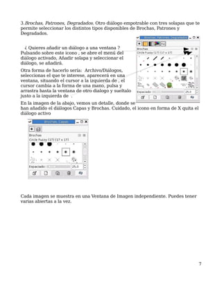 3.Brochas, Patrones, Degradados. Otro diálogo empotrable con tres solapas que te
permite seleccionar los distintos tipos disponibles de Brochas, Patrones y
Degradados.


  ¿ Quieres añadir un diálogo a una ventana ?
Pulsando sobre este icono , se abre el menú del
diálogo activado, Añadir solapa y seleccionar el
diálogo, se añadirá.
Otra forma de hacerlo sería: Archivo/Diálogos,
seleccionas el que te interese, aparecerá en una
ventana, situando el cursor a la izquierda de , el
cursor cambia a la forma de una mano, pulsa y
arrastra hasta la ventana de otro dialogo y sueltalo
justo a la izquierda de .
En la imagen de la abajo, vemos un detalle, donde se
han añadido el diálogos Capas y Brochas. Cuidado, el icono en forma de X quita el
diálogo activo




Cada imagen se muestra en una Ventana de Imagen independiente. Puedes tener
varias abiertas a la vez.




                                                                                    7
 