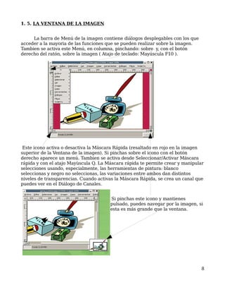 1. 5. LA VENTANA DE LA IMAGEN


     La barra de Menú de la imagen contiene diálogos desplegables con los que
acceder a la mayoria de las funciones que se pueden realizar sobre la imagen.
Tambien se activa este Menú, en columna, pinchando: sobre y, con el botón
derecho del ratón, sobre la imagen ( Atajo de teclado: Mayúscula F10 ).




 Este icono activa o desactiva la Máscara Rápida (resaltado en rojo en la imagen
superior de la Ventana de la imagen). Si pinchas sobre el icono con el botón
derecho aparece un menú. Tambien se activa desde Seleccionar/Activar Máscara
rápida y con el atajo Mayùscula Q. La Máscara rápida te permite crear y manipular
selecciones usando, especialmente, las herramientas de pintura: blanco
seleccionas y negro no seleccionas, las variaciones entre ambos dan distintos
niveles de transparencias. Cuando activas la Máscara Rápida, se crea un canal que
puedes ver en el Diálogo de Canales.


                                       Si pinchas este icono y mantienes
                                       pulsado, puedes navegar por la imagen, si
                                       esta es más grande que la ventana.




                                                                                8
 