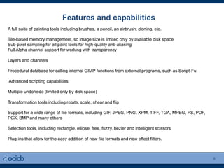 Features and capabilities
6
A full suite of painting tools including brushes, a pencil, an airbrush, cloning, etc.
Tile-based memory management, so image size is limited only by available disk space
Sub-pixel sampling for all paint tools for high-quality anti-aliasing
Full Alpha channel support for working with transparency
Layers and channels
Procedural database for calling internal GIMP functions from external programs, such as Script-Fu
Advanced scripting capabilities
Multiple undo/redo (limited only by disk space)
Transformation tools including rotate, scale, shear and flip
Support for a wide range of file formats, including GIF, JPEG, PNG, XPM, TIFF, TGA, MPEG, PS, PDF,
PCX, BMP and many others
Selection tools, including rectangle, ellipse, free, fuzzy, bezier and intelligent scissors
Plug-ins that allow for the easy addition of new file formats and new effect filters.
 