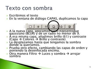  Escribimos el texto
 En la ventana de diálogo CAPAS, duplicamos la capa
 A la nueva capa, aplicamos filtrodesenfoque
gaussiano (BLUR) y de un radio no menor de 9.
 A esa misma capa, añadimos brillo (61) y contraste
(Capa  Colores  Brillo y contraste)
 La desplazamos hasta que tengamos la sombra
donde la queríamos.
 Prueba otro efecto, cambiando las capas de orden y
poniendo la desenfocada encima.
 Otra manera Filtro  Luces y sombra  arrojar
sombra
13
 
