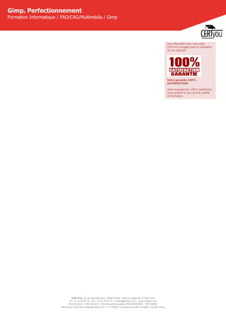 CERTYOU, 37 rue des Mathurins, 75008 PARIS - SAS au capital de 10 000 Euros
Tél : 01 42 93 52 72 - Fax : 01 70 72 02 72 - contact@certyou.com - www.certyou.com
RCS de Paris n° 804 509 461- TVA intracommunautaire FR03 804509461 - APE 8559A
Déclaration d’activité enregistrée sous le N° 11 75 52524 75 auprès du préfet de région d’Ile-de-France
Gimp, Perfectionnement
Formation Informatique / PAO/CAO/Multimédia / Gimp
sera disponible pour vous aider.
CERTyou s'engage dans la réalisation
de vos objectifs.
Votre garantie 100%
SATISFACTION
Notre engagement 100% satisfaction
vous garantit la plus grande qualité
de formation.
 