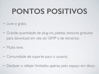 PONTOS POSITIVOS
• Livre e grátis;	

• Grande quantidade de plug-ins, paletas, texturas gratuitas
para download em site do GIMP e de terceiros;	

• Muito leve;	

• Comunidade de suporte para o usuario;	

• Desfazer e refazer limitados apenas pelo espaço em disco;
 