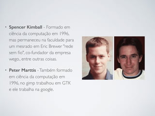 • Spencer Kimball - Formado em
ciência da computação em 1996,
mas permaneceu na faculdade para
um mesrado em Eric Brewer "rede
sem ﬁo", co-fundador da empresa
wego., entre outras coisas.	

• Peter Marttis -Também formado
em ciência da computação em
1996, no gimp trabalhou em GTK
e ele trabalha na google.
 