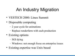 An Industry Migration VESTECH 2000: Linux Summit Disposable computing 2 year cycle for animations Replace renderfarm with each production Existing options SGI dying Windows: not enough focus on enterprise issues Existing expertise was Unix based 