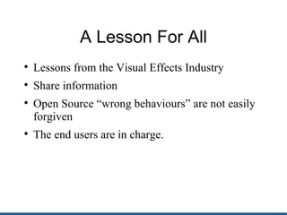 A Lesson For All Lessons from the Visual Effects Industry Share information Open Source “wrong behaviours” are not easily forgiven The end users are in charge. 