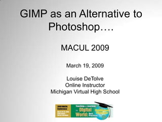GIMP as an Alternative to Photoshop…. MACUL 2009 March 19, 2009 Louise DeTolve Online Instructor Michigan Virtual High School 