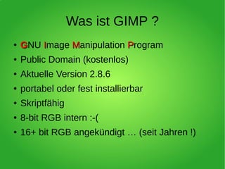 Was ist GIMP ?
●
GGNU IImage MManipulation PProgram
● Public Domain (kostenlos)
● Aktuelle Version 2.8.6
● portabel oder fest installierbar
● Skriptfähig
● 8-bit RGB intern :-(
● 16+ bit RGB angekündigt … (seit Jahren !)
 